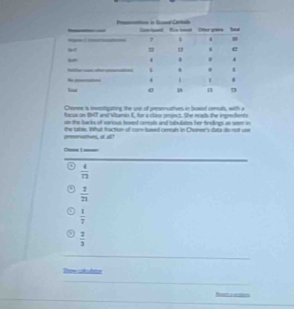 Chomee is investigating the use off preservatives in boxed ceneals, with a
focus on BHT and Vitamin E, for a class project. She mads the inpredients
on the backs of voricus boxed ceeals and tabuliates her findkings as seem in
the table. What faction of corm based ceeals in Chomee's data do not une
preerwatives, at all?
Chie Lamn
 4/73 
 2/21 
 1/7 
 2/3 
Show calculatios