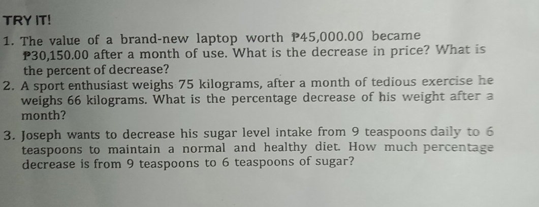 TRY IT! 
1. The value of a brand-new laptop worth P45,000.00 became
P30,150.00 after a month of use. What is the decrease in price? What is 
the percent of decrease? 
2. A sport enthusiast weighs 75 kilograms, after a month of tedious exercise he 
weighs 66 kilograms. What is the percentage decrease of his weight after a
month? 
3. Joseph wants to decrease his sugar level intake from 9 teaspoons daily to 6
teaspoons to maintain a normal and healthy diet. How much percentage 
decrease is from 9 teaspoons to 6 teaspoons of sugar?