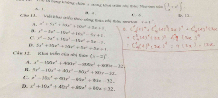 Số hạng không chứm 2 trong khai triền nhị thức Niu-tơn của ( 1/x +x^2)^4.
A. 1. B. 4.
C. 6. D. 12.
Câu 11. Viết khai triển theo công thức nhị thức newton x+1°
A. x^5+5x^4+10x^3+10x^2+5x+1
B. x^5-5x^4-10x^3+10x^2-5x+1.
C. x^5-5x^4+10x^3-10x^2+5x-1.
D. 5x^5+10x^4+10x^2+5x^2+5x+1. 
Câu 12, Khai triển của nhị thức (x-2)^5.
A. x^5-100x^4+400x^3-800x^2+800x-32
B. 5x^5-10x^4+40x^3-80x^2+80x-32.
C. x^5-10x^4+40x^3-80x^2+80x-32.
D. x^5+10x^4+40x^3+80x^2+80x+32.