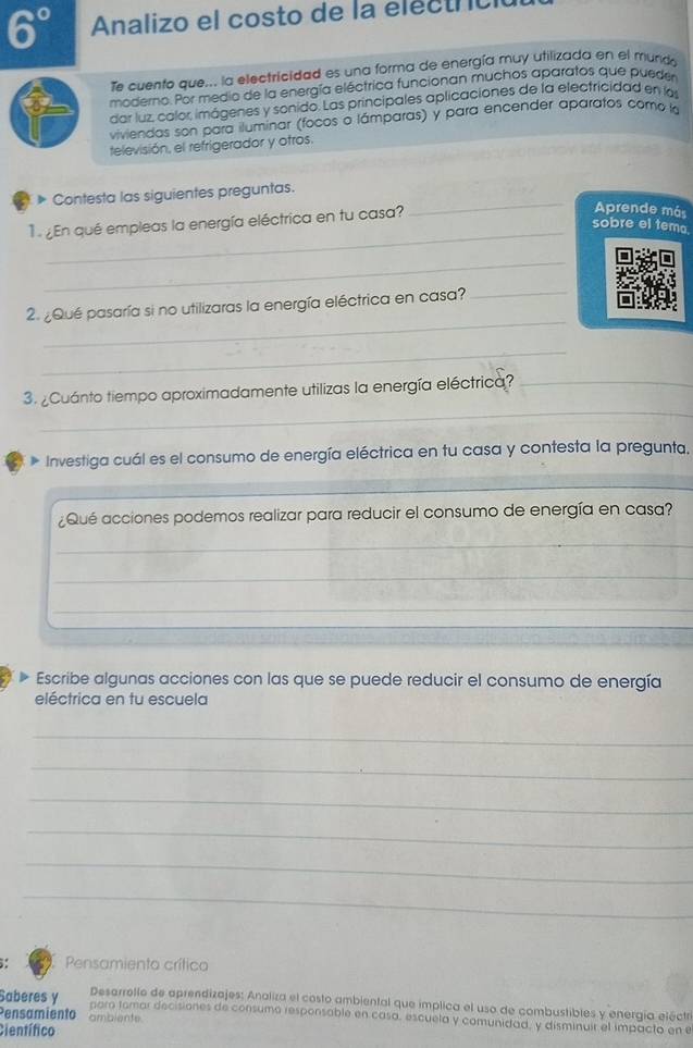 6° Analizo el costo de la electric 
Te cuento que... la electricidad es una forma de energía muy utilizada en el mund 
moderno. Por medio de la energía eléctrica funcionan muchos aparatos que pueder 
dar luz, calor imágenes y sonido. Las principales aplicaciones de la electricidad en las 
viviendas son para iluminar (focos o lámparas) y para encender aparatos como la 
televisión, el refrigerador y otros. 
* Contesta las siguientes preguntas. 
1 En qué empleas la energía eléctrica en tu casa? 
_ 
Aprende más 
_ 
sobre el tema 
_ 
_ 
2. ¿Qué pasaría si no utilizaras la energía eléctrica en casa? 
_ 
_ 
_ 
3. ¿Cuánto tiempo aproximadamente utilizas la energía eléctrica?_ 
Investiga cuál es el consumo de energía eléctrica en tu casa y contesta la pregunta. 
_ 
¿Qué acciones podemos realizar para reducir el consumo de energía en casa? 
_ 
_ 
_ 
_ 
_ 
_ 
_ 
Escribe algunas acciones con las que se puede reducir el consumo de energía 
eléctrica en tu escuela 
_ 
_ 
_ 
_ 
_ 
_ 
Pensamiento crítico 
Desarrollo de aprendizajes: Analiza el costo ambiental que implica el uso de combustibles y energía eléctr 
Saberes y paro tomar decisiones de consumo responsable en casa, escuela y comunidad, y disminuir el impacto en e 
Pensamiento amblente 
Científico