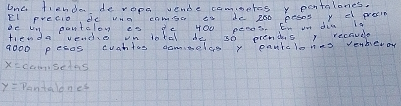 Una fienda de ropa vende camseras y pantalones. 
El precio, de vna camsa io de 260 pesos y e precio 
dc un pantalon es de 400 pesos. En un dia la 
fienda vendo on lotal de 30 prendas y recaude
9000 pesos cuantos camisetas y eantalones venbero
x= camisedas
y= Pantalones