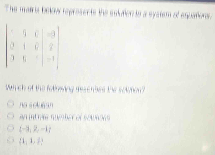 The matrix below represents the solution to a system of equations.
beginvmatrix 1&0&0 0&1&0 0&0&1endvmatrix =beginvmatrix -3 2 -1endvmatrix
Which of the following describes the solution?
no solution
an infinite number of solutions
(-3,2,-1)
(1,1,1)