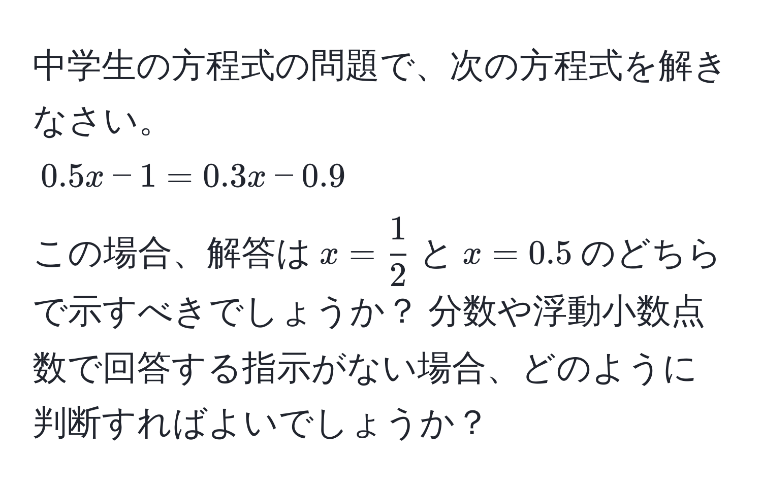 中学生の方程式の問題で、次の方程式を解きなさい。  
$0.5x - 1 = 0.3x - 0.9$  
この場合、解答は$x =  1/2 $と$x = 0.5$のどちらで示すべきでしょうか？ 分数や浮動小数点数で回答する指示がない場合、どのように判断すればよいでしょうか？