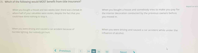 Which of the following would MOST benefit from title insurance?
Report an ems
When you bought a house and two weeks later there was a break-in
where half of your valuables were stolen, despite the fact that you When you bought a house and somebody tries to make you pay for
the interior decoration conducted by the previous owners before
could have done nothing to stop it. you moved in.
When you were driving and caused a car accident because of When you were driving and caused a car accident while under the
horrible lighting, but nobody got hurt. influence of alcohol.
Previous 1 34 36 50 Next