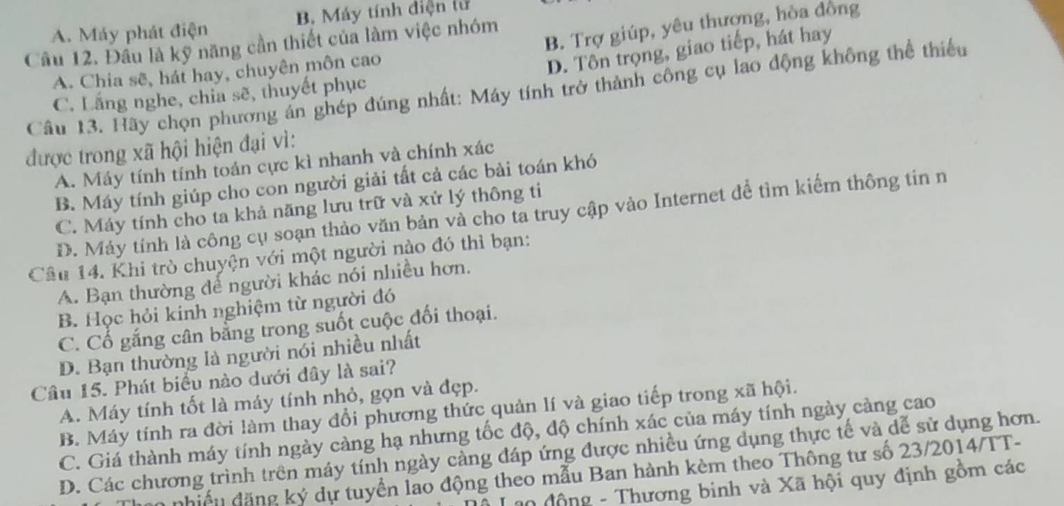 A. Máy phát điện B. Máy tính điện tử
B. Trợ giúp, yêu thượng, hòa đồng
Cầu 12. Đầu là kỹ năng cần thiết của làm việc nhóm
A. Chia sẽ, hát hay, chuyên môn cao
D. Tôn trọng, giao tiếp, hát hay
Câu 13. Hãy chọn phương án ghép đúng nhất: Máy tính trở thành công cụ lao động không thể thiếu
C. Lắng nghe, chia sẽ, thuyết phục
được trong xã hội hiện đại vì:
A. Máy tính tính toán cực kì nhanh và chính xác
B. Máy tính giúp cho con người giải tất cả các bài toán khó
C. Máy tính cho ta khả năng lưu trữ và xử lý thông ti
D. Máy tính là công cụ soạn thảo văn bản và cho ta truy cập vào Internet để tìm kiểm thông tin n
Câu 14. Khi trò chuyện với một người nào đó thì bạn:
A. Bạn thường để người khác nói nhiều hơn.
B. Học hỏi kinh nghiệm từ người đó
C. Cổ gắng cân bằng trong suốt cuộc đối thoại.
D. Bạn thường là người nói nhiều nhất
Câu 15. Phát biểu nào dưới đây là sai?
A. Máy tính tốt là máy tính nhỏ, gọn và đẹp.
B. Máy tính ra đời làm thay đổi phương thức quản lí và giao tiếp trong xã hội.
C. Giá thành máy tính ngày càng hạ nhưng tốc độ, độ chính xác của máy tính ngày càng cao
D. Các chương trình trên máy tính ngày càng đáp ứng được nhiều ứng dụng thực tế và dễ sử dụng hơn.
nhiều đặng ký dự tuyển lao động theo mẫu Ban hành kèm theo Thông tư số 23/2014/TT-
0 động - Thương binh và Xã hội quy định gồm các