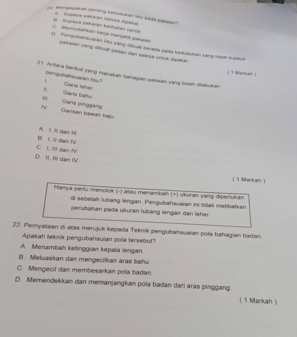 Mengapakah penting kedudukan lisu pada pakaian?
A. Supaya pakaian selesa dipakai.
B. Supaya pakaian kelihatan cantik
C. Memudahkan kerja menjahit pakaian.
D. Pengubahsuaian lisu yang dibuat berada pada kedudukan yang tepat supaya
pakaian yang dibuat padan dan selesa untuk dipakai.
( 1 Markah )
21. Antara berikut yang manakah bahagian pakaian yang boleh dilakukan
pengubahsuaian lisu?
1. Garis leher.
Ⅱ. Garis bahu.
III.
Garis pinggang.
IV. Garisan bawah baju.
A. I, II dan III.
B. I, II dan IV.
C. I, III dan IV.
D. II, III dan IV.
( 1 Markah )
Hanya perlu menolok (-) atau menambah (+) ukuran yang diperlukan
di sebelah lubang lengan. Pengubahsuaian ini tidak melibatkan
perubahan pada ukuran lubang lengan dan leher.
22. Pernyataan di atas merujuk kepada Teknik pengubahsuaian pola bahagian badan.
Apakah teknik pengubahsuian pola tersebut?
A. Menambah ketinggian kepala lengan.
B. Meluaskan dan mengecilkan aras bahu.
C. Mengecil dan membesarkan pola badan.
D. Memendekkan dan memanjangkan pola badan dari aras pinggang.
( 1 Markah )