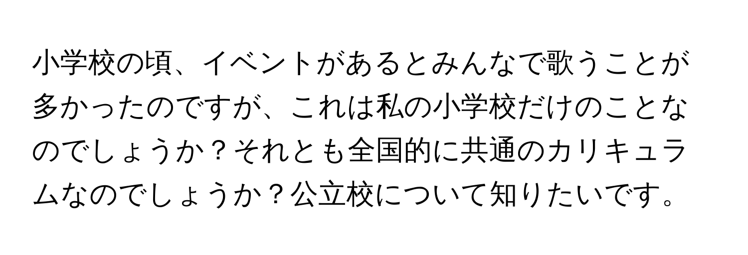 小学校の頃、イベントがあるとみんなで歌うことが多かったのですが、これは私の小学校だけのことなのでしょうか？それとも全国的に共通のカリキュラムなのでしょうか？公立校について知りたいです。