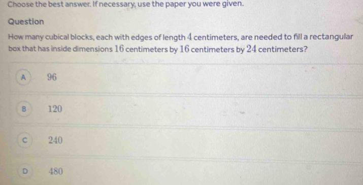 Choose the best answer. If necessary, use the paper you were given.
Question
How many cubical blocks, each with edges of length 4 centimeters, are needed to fill a rectangular
box that has inside dimensions 16 centimeters by 16 centimeters by 24 centimeters?
A 96
B 120
c ) 240
D 480