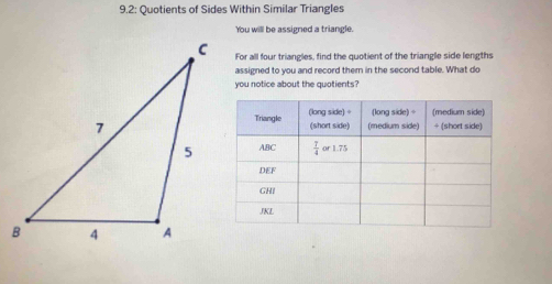 9.2: Quotients of Sides Within Similar Triangles
You will be assigned a triangle.
For all four triangles, find the quotient of the triangle side lengths
assigned to you and record them in the second table. What do
you notice about the quotients?