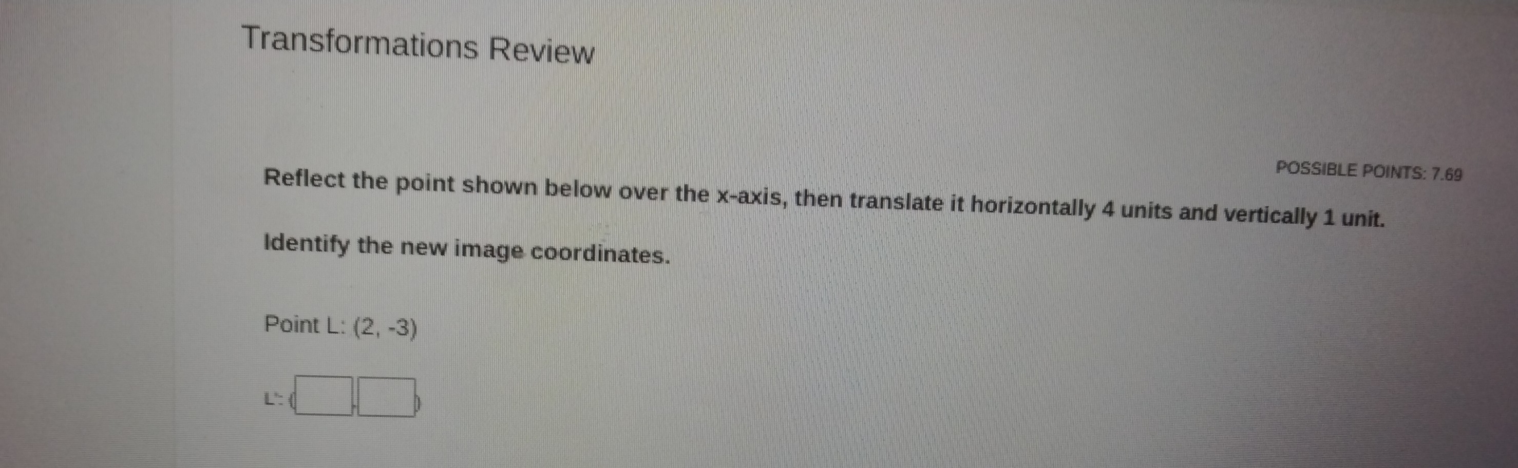 Transformations Review 
POSSIBLE POINTS: 7.69 
Reflect the point shown below over the x-axis, then translate it horizontally 4 units and vertically 1 unit. 
Identify the new image coordinates. 
Point L: (2,-3)
L':(□ ,□ )