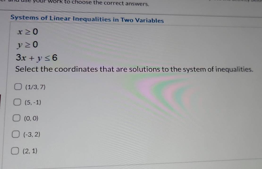 use your work to choose the correct answers.
Systems of Linear Inequalities in Two Variables
x≥ 0
y≥ 0
3x+y≤ 6
Select the coordinates that are solutions to the system of inequalities.
(1/3,7)
(5,-1)
(0,0)
(-3,2)
(2,1)