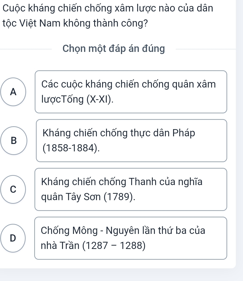 Cuộc kháng chiến chống xâm lược nào của dân
tộc Việt Nam không thành công?
Chọn một đáp án đúng
Các cuộc kháng chiến chống quân xâm
A
lượcTống (X-XI)
Kháng chiến chống thực dân Pháp
B
(1858-1884).
Kháng chiến chống Thanh của nghĩa
C
quân Tây Sơn (1789).
Chống Mông - Nguyên lần thứ ba của
D
nhà Trần (1287-1288)