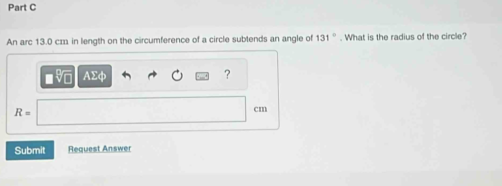 An arc 13.0 cm in length on the circumference of a circle subtends an angle of 131°. What is the radius of the circle?
sqrt[□](□ ) AΣφ ?
R=
cm
Submit Request Answer