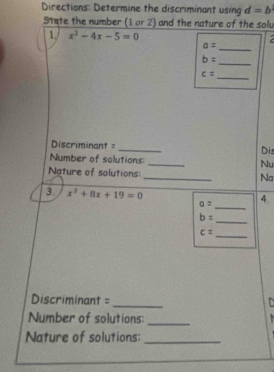 Directions: Determine the discriminant using d=b^2
State the number (1 or 2) and the nature of the solu 
1. x^2-4x-5=0
a= _
b=
_ 
_ c=
Discriminant = _Dis 
_ 
Number of solutions: 
Nu 
_ 
Nature of solutions: 
Na 
3. x^2+8x+19=0
a=
_ 
4.
b=
_ 
_ c=
Discriminant =_ 
Number of solutions:_ 
Nature of solutions:_