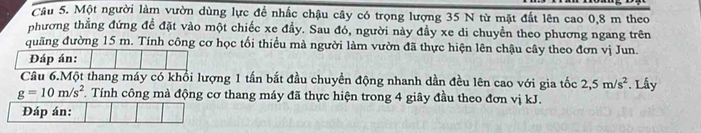 Một người làm vườn dùng lực đề nhấc chậu cây có trọng lượng 35 N từ mặt đất lên cao 0, 8 m theo 
phương thẳng đứng để đặt vào một chiếc xe đầy. Sau đó, người này đầy xe di chuyển theo phương ngang trên 
đuãng đường 15 m. Tính công cơ học tối thiều mà người làm vườn đã thực hiện lên chậu cây theo đơn vị Jun. 
Đáp án: 
Câu 6.Một thang máy có khối lượng 1 tấn bắt đầu chuyền động nhanh dần đều lên cao với gia tốc 2, 5m/s^2. Lấy
g=10m/s^2 *. Tính công mà động cơ thang máy đã thực hiện trong 4 giây đầu theo đơn vị kJ.