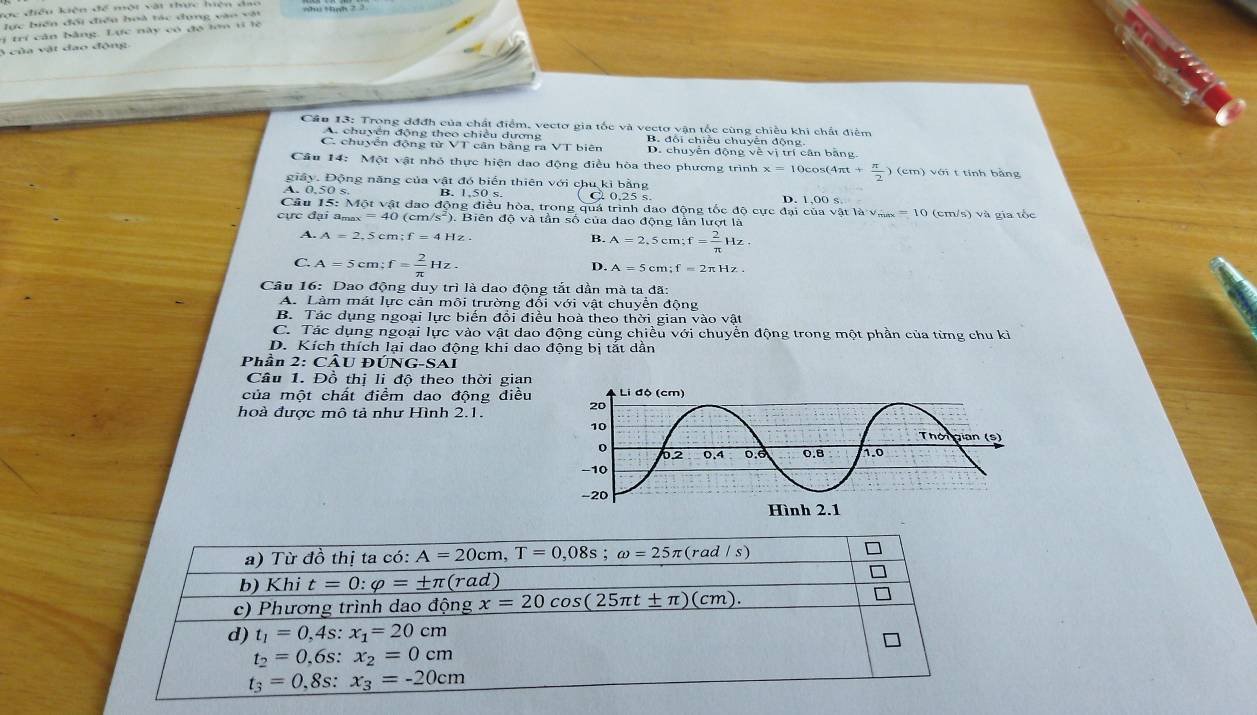 dc điều kiện để một vật thực hiện đạo
lực biển đổi điều hoà tác dụng vào vật
lị  trí cân bằng, Lực này có đa lớn vi lệ
3 của vật đạo động
Câu 13: Trọng đđđh của chất điểm, vectơ gia tốc và vectơ vận tốc cùng chiều khi chất điểm
A. chuyền động theo chiều dương
C. chuyển động từ VT cản bằng ra VT biên B. đôi chiều chuyền động.
D. chuyển động về vị trí cân băng.
Cầu 14: Một vật nhỏ thực hiện dao động điều hòa theo phương trình x=10 co s(4π t+ π /2 ) (cm) với t tính bằng
giây. Động năng của vật đó biển thiên với chu kì bằng
0.50s B. 1,50 s. C 0.25 s. D. 1,00 s
Câu 15: Một vật đao động điều hòa, trong quá trình đao động tốc độ cực đại của vật là v... = 10 (cm/s) và gia tốc
cực đại amax =40 (cm s^2) ), Biên à tần số của dao động lần lượt là
A. A=2,5cm;f=41 B. A=2,5cm;f= 2/π  Hz.
C. A=5cm;f= 2/π  Hz.
D. A=5cm;f=2π Hz.
Câu 16: Dao động duy trì là dao động tắt dần mà ta đã:
A. Làm mát lực cản môi trường đối với vật chuyển động
B. Tác dụng ngoại lực biến đổi điều hoà theo thời gian vào vật
C. Tác dụng ngoại lực vào vật dao động cùng chiều với chuyển động trong một phần của từng chu kỉ
D. Kích thích lại dao động khi dao động bị tắt dẫn
Phần 2: CÂU ĐÚNG
Câu 1. Đồ thị li độ theo thời gian
của một chất điểm dao động điều 
hoà được mô tả như Hình 2.1.
a) Từ đồ thị ta có: A=20cm,T=0,08s;omega =25π (rad/s)
b) Khi t=0:varphi =± π (rad)
c) Phương trình dao động x=20cos (25π t± π )(cm).
d) t_1=0,4s:x_1=20cm
t_2=0,6s:x_2=0cm
t_3=0,8s:x_3=-20cm