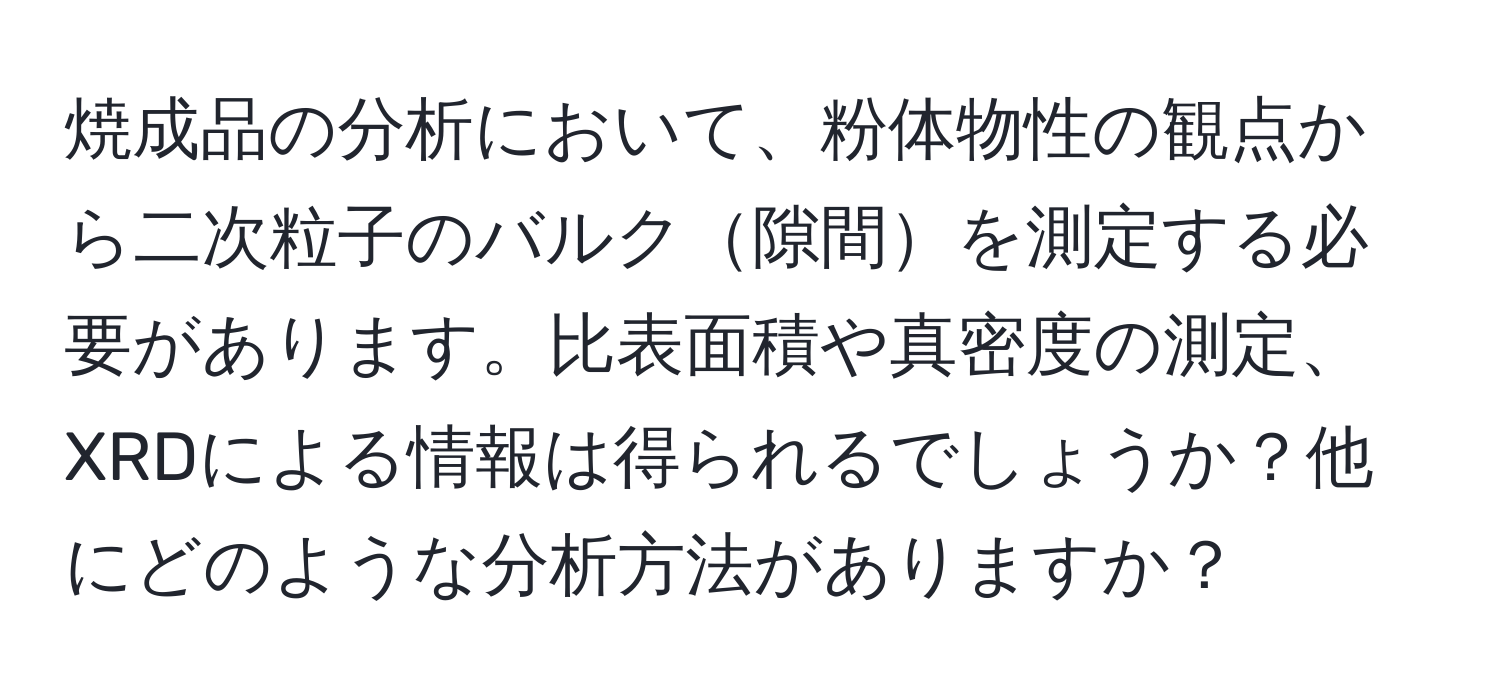 焼成品の分析において、粉体物性の観点から二次粒子のバルク隙間を測定する必要があります。比表面積や真密度の測定、XRDによる情報は得られるでしょうか？他にどのような分析方法がありますか？