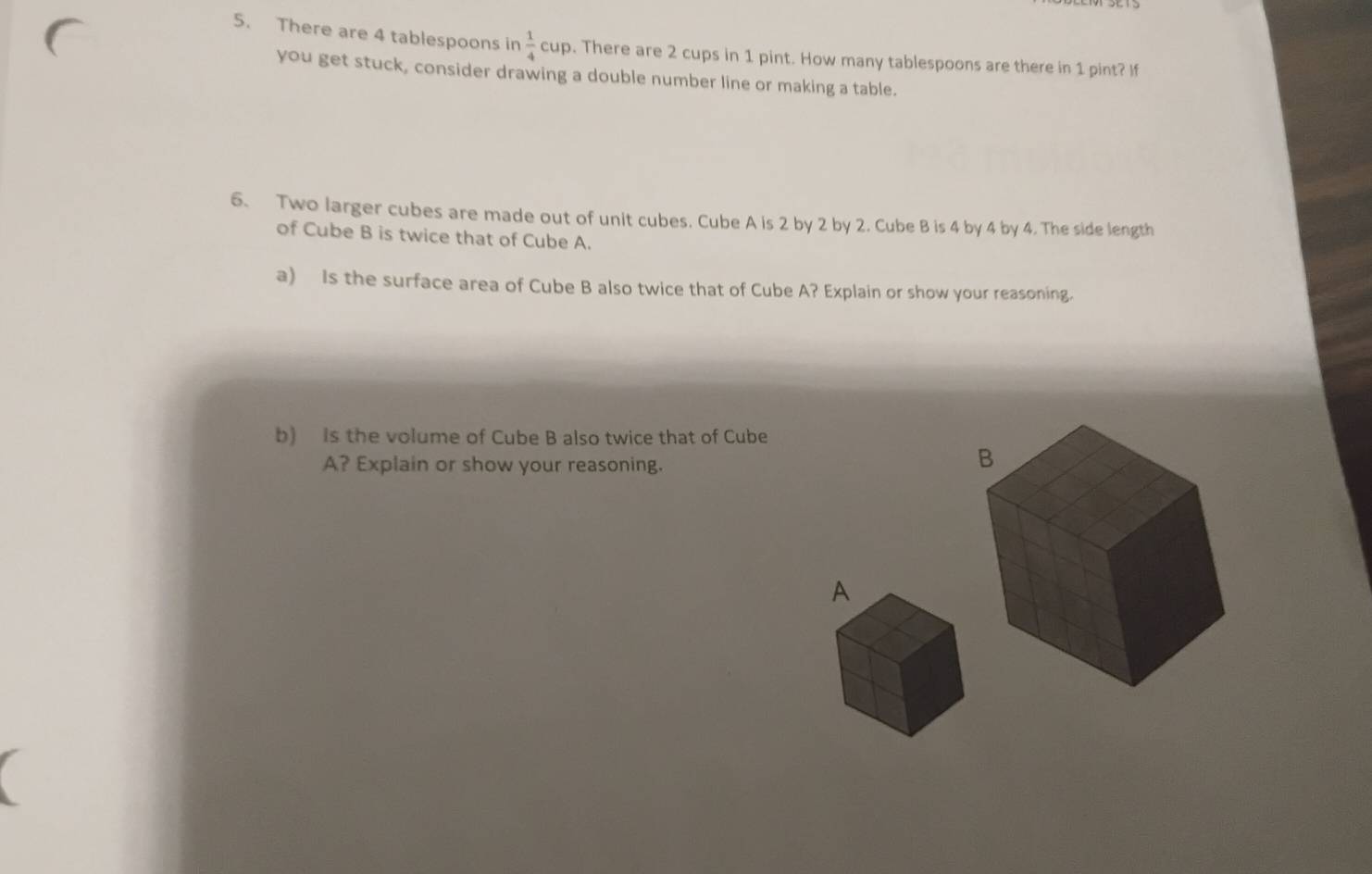 There are 4 tablespoons in  1/4 cup. There are 2 cups in 1 pint. How many tablespoons are there in 1 pint? If 
you get stuck, consider drawing a double number line or making a table. 
6. Two larger cubes are made out of unit cubes. Cube A is 2 by 2 by 2. Cube B is 4 by 4 by 4. The side length 
of Cube B is twice that of Cube A. 
a) Is the surface area of Cube B also twice that of Cube A? Explain or show your reasoning. 
b) Is the volume of Cube B also twice that of Cube 
A? Explain or show your reasoning.