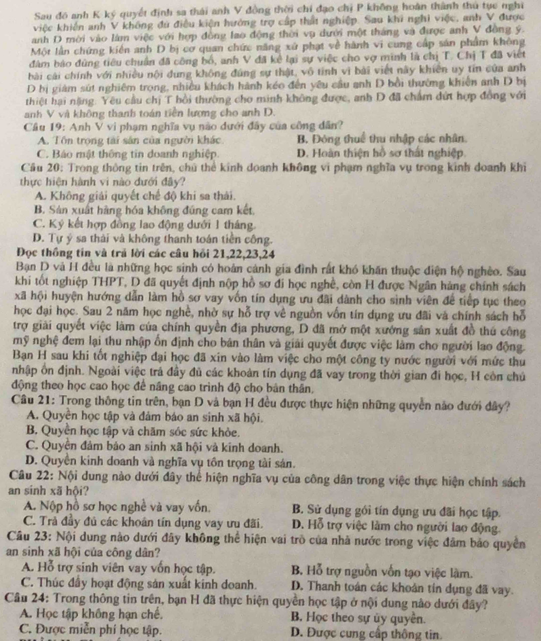 Sau đó anh K ký quyết định sa thái anh V đồng thời chi đạo chị P không hoàn thành thủ tụe nghĩ
việc khiến anh V không đú điều kiện hưởng trợ cấp thất nghiệp. Sau khi nghi việc, anh V được
anh D mời vào làm việc với hợp đồng lao động thời vụ dưới một tháng và được anh V đồng ý.
Một lần chứng kiến anh D bị cơ quan chức năng xứ phạt về hành vi cung cấp sản phẩm không
đâm báo đùng tiêu chuân đã công bố, anh V đã kể lại sự việc cho vợ minh là chị T. Chị T đã việt
bài cài chính với nhiều nội dung không đúng sự thật, vô tính vì bài viết này khiến uy tín của anh
D bị giám sút nghiêm trọng, nhiều khách hành kéo đến yêu cầu anh D bồi thường khiến anh D bị
thiệt hại nặng: Yêu cầu chị T hồi thường cho minh không được, anh D đã chẩm dứt hợp đồng với
anh V và không thanh toán tiền lượng cho anh D.
Câu 19: Anh V vi phạm nghĩa vụ nào dưới đây của công dân?
A. Tôn trọng tài sân của người khác. B. Đông thuể thu nhập các nhân.
C. Báo mật thông tin doanh nghiệp D. Hoàn thiện hồ sơ thất nghiệp.
Cầu 20: Trong thông tin trên, chủ thể kinh doanh không vi phạm nghĩa vụ trong kinh doanh khi
thực hiện hành vi nào dưới đây?
A. Không giải quyết chế độ khi sa thái.
B. Sản xuất hàng hóa không đúng cam kết,
C. Ký kết hợp đồng lao động dưới 1 tháng.
D. Tự ý sa thải và không thanh toán tiền công.
Đọc thông tin và trả lời các câu hồi 21,22,23,24
Bạn D và H đều là những học sinh có hoàn cảnh gia đình rất khó khăn thuộc điện hộ nghệo. Sau
khi tốt nghiệp THPT, D đã quyết định nộp hồ sơ đi học nghề, còn H được Ngân hàng chính sách
xã hội huyện hướng dẫn làm hồ sơ vay vốn tín dụng ưu đãi dành cho sinh viên để tiếp tục theo
học đại học. Sau 2 năm học nghề, nhờ sự hỗ trợ về nguồn vốn tín dụng ưu đãi và chính sách hỗ
trợ giải quyết việc làm của chính quyền địa phương, D đã mở một xướng sản xuất đồ thủ công
mỹ nghệ đem lại thu nhập ổn định cho bản thân và giải quyết được việc làm cho người lao động.
Ban H sau khi tốt nghiệp đại học đã xin vào làm việc cho một công ty nước người với mức thu
nhập ôn định. Ngoài việc trả đây đủ các khoản tín dụng đã vay trong thời gian đi học, H còn chủ
động theo học cao học để năng cao trình độ cho bản thân,
Câu 21: Trong thông tin trên, bạn D và bạn H đều được thực hiện những quyền nào đưới đây?
A. Quyền học tập và đảm báo an sinh xã hội.
B. Quyền học tập và chăm sóc sức khỏe.
C. Quyền đảm bảo an sinh xã hội và kính doanh.
D. Quyền kinh doanh và nghĩa vụ tồn trọng tài sản.
Câu 22: Nội dung nào dưới đây thể hiện nghĩa vụ của công dân trong việc thực hiện chính sách
an sinh xã hội?
A. Nộp hồ sơ học nghề và vay vốn. B. Sử dụng gới tín dụng ưu đãi học tập.
C. Trả đầy đủ các khoán tín dụng vay ưu đãi. D. Hỗ trợ việc làm cho người lao động.
Câu 23: Nội dung nào dưới đây không thể hiện vai trò của nhà nước trong việc đâm bảo quyền
an sinh xã hội của công dân?
A. Hỗ trợ sinh viên vay vốn học tập. B. Hỗ trợ nguồn vốn tạo việc làm.
C. Thúc đầy hoạt động sản xuất kinh doanh. D. Thanh toán các khoản tín dụng đã vay.
Câu 24: Trong thông tin trên, bạn H đã thực hiện quyền học tập ở nội dung nào dưới đây?
A. Học tập không hạn chế. B. Học theo sự ủy quyền.
C. Được miễn phí học tập. D. Được cung cấp thông tin.