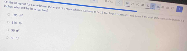 of 121 78 79 80 81 82 83 8A 85 86
inches, what will be its actual area?
87
On the blueprint for a new house, the length of a room, which is supposed to be 15 feet long, is represented as 6 inches. If the width of the room on the blueprint is
195ft^2
150ft^2
90ft^2
60ft^2