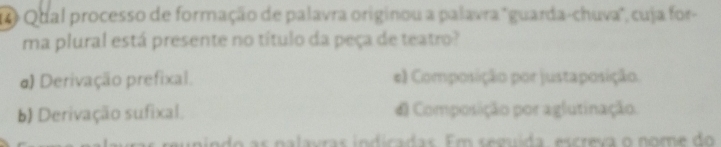 Qual processo de formação de palavra originou a palavra "guarda-chuva", cuja for-
ma plural está presente no título da peça de teatro?
d) Derivação prefixal. e) Composição por justaposição.
b) Derivação sufixal. d Composição por aglutinação.
do s na lavras indicadas. Em semída, escreva o nom e do