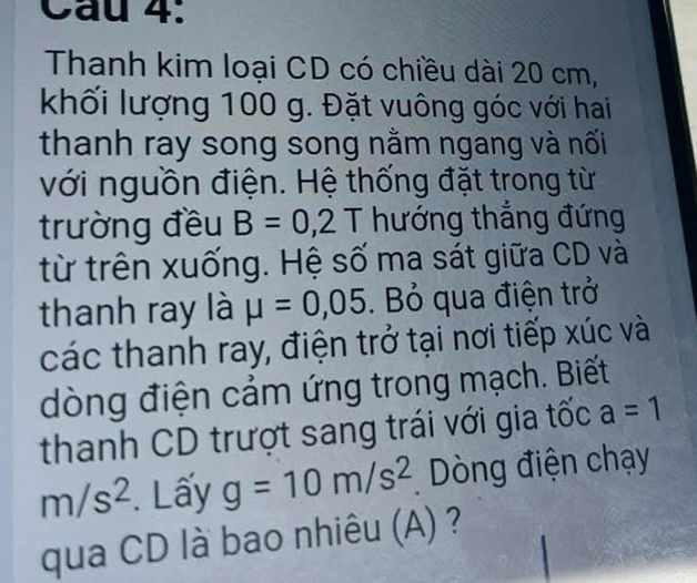 Cầu 4: 
Thanh kim loại CD có chiều dài 20 cm, 
khối lượng 100 g. Đặt vuông góc với hai 
thanh ray song song nằm ngang và nối 
với nguồn điện. Hệ thống đặt trong từ 
trường đều B=0,2T hướng thẳng đứng 
từ trên xuống. Hệ số ma sát giữa CD và 
thanh ray là mu =0,05. Bỏ qua điện trở 
các thanh ray, điện trở tại nơi tiếp xúc và 
dòng điện cảm ứng trong mạch. Biết 
thanh CD trượt sang trái với gia tốc a=1
m/s^2. Lấy g=10m/s^2 Dòng điện chạy 
qua CD là bao nhiêu (A) ?