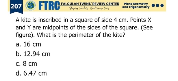 207 FTRC FALCULAN TWINS’ REVIEW CENTER and Trigonometry Plane Geometry
A kite is inscribed in a square of side 4 cm. Points X
and Y are midpoints of the sides of the square. (See
figure). What is the perimeter of the kite?
a. 16 cm
b. 12.94 cm
c. 8 cm
d. 6.47 cm