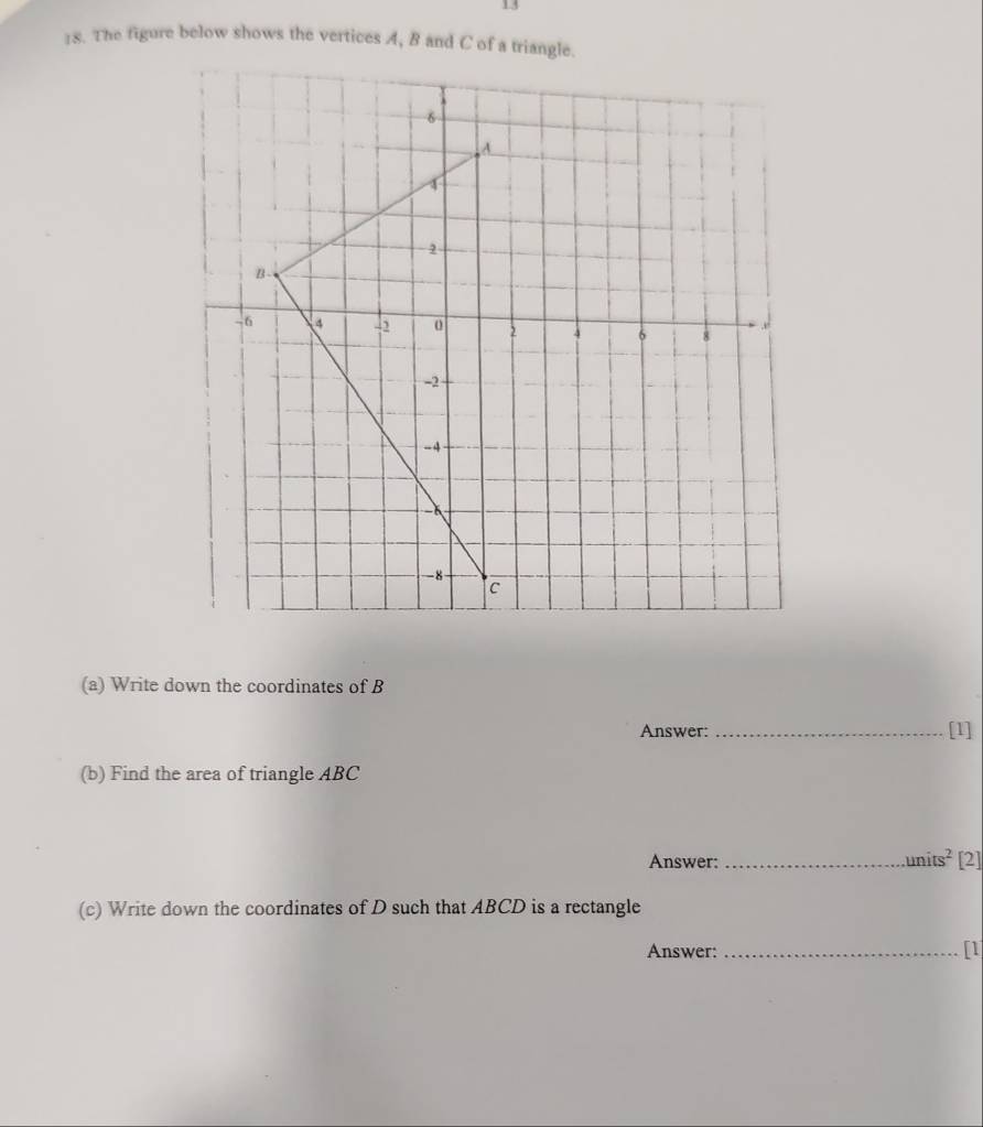 13 
18. The figure below shows the vertices A, B and C of a triangle. 
(a) Write down the coordinates of B
Answer:_ 
(b) Find the area of triangle ABC
Answer: _ units^2 [2] 
(c) Write down the coordinates of D such that ABCD is a rectangle 
Answer: _[1