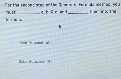 For the second step of the Quadratic Formula method, you
must _ a, b, & c, and _them into the
formula.
Identify, substitute
Substitute, identify