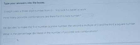 Type your answers into the boxes. 
Joseph uses a three-digit number from ( - 9 to lock his tablet at work. 
How many possible combinations are there for this lock number? □ 
He decides to make the first number a prime number, the second a multiple of 3 and the third a square number 
What is the percentage decrease in the number of possible lock combinations?
□ 9