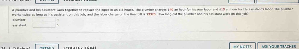 A plumber and his assistant work together to replace the pipes in an old house. The plumber charges $40 an hour for his own labor and $15 an hour for his assistant's labor. The plumber 
works twice as long as his assistant on this job, and the labor charge on the final bill is $3325. How long did the plumber and his assistant work on this job? 
plumber □ ^ 
assistant h 
DETAI S SCOLALG70.6.041 MY NOTES ASK YOUR TEACHER