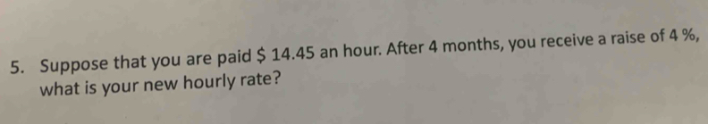 Suppose that you are paid $ 14.45 an hour. After 4 months, you receive a raise of 4 %, 
what is your new hourly rate?