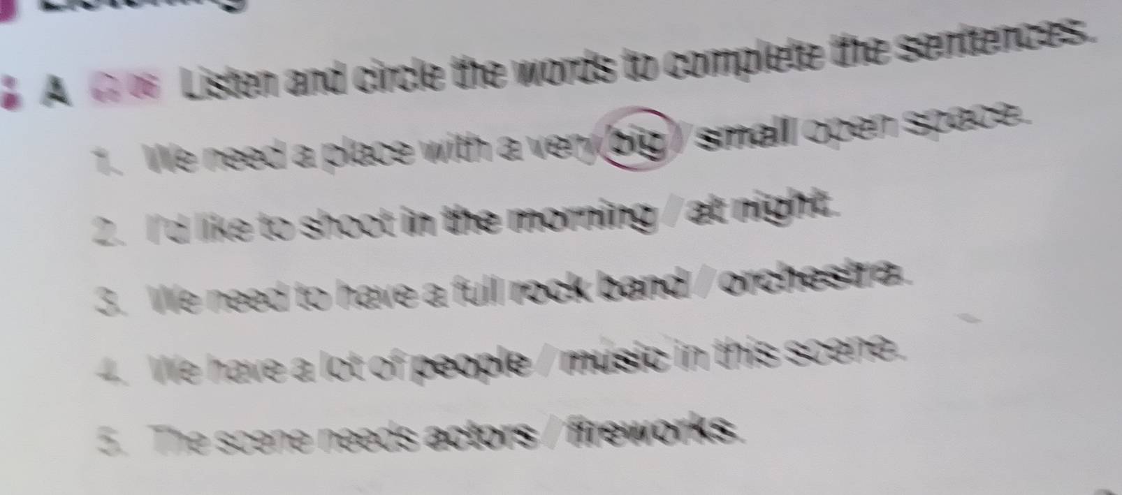 A ∞ Listen and circle the words to complete the sentences. 
1. We need a place with a very (big) small open space. 
2. I'd like to shoot in the morning / at night. 
3. We need to have a full rock band / orchestra. 
4. We have a lot of people / music in this scene. 
5. The scene needs actors / fireworks.