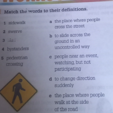 Match the words to their definitions.
1 sidewalk a the place where people
cross the street
2 swerve
b to slide across the
3
ground in an
4 bystanders uncontrolled way
5 pedestrian c people near an event,
crossing watching, but not
participating
d to change direction
suddenly
e the place where people
walk at the side
of the road