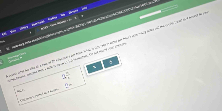 Tab Help 
Window 
Edit View History Bookmarks Profiles www-awy.aleks.com/alekscgi/x/lsl.exe/1o_u-IgNsikr7j8P3jH-lBG1cBM1cBjbQdonu9XtEDAhQGDsSwluxzbGC2njev0Y> 
N ALEKS = Tierra Whitaker = K 
Rent 
yclist rides his bike at a rate of 30 kilometers per hour. What is this rate in miles per hour? How many miles will the cyclist travel in 4 hours? In ye 
Knowledge Check 
Question 11 
1 
omputations, assume that 1 mile is equal to 1.6 kilometers. Do not round your answer 
×
□ , mi/h 
Rate: 
Distance traveled in 4 hours : □ mi