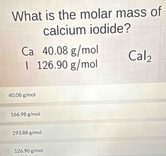 What is the molar mass of
calcium iodide?
Ca 40.08 g/mol
Cal_2
l 126.90 g/mol
40.08 g/mol
166.98 g/mol
293.88 g/mol
126.90 g/mol