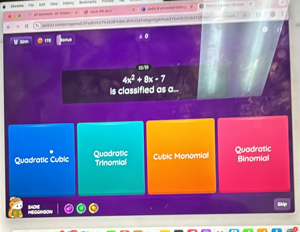 Chrume File View Hestory Naakmarka Prores
AH SOMIRLANIAP DEMIFL mnk MR HOEF Sadia M annsined bilins
quizUx.com/sw/gams/U2FadQVkX1425281bBdL90%252Fn/gbx0g!f67637km/62528475 nat
30th 170 Bonus 0
22/35
4x^2+8x-7
is classified as a...
Quadratic Cubic Quadratic Cubic Monomial Quadratic
Trinomial Binomial
SADIE Sldp
MEGGINSON