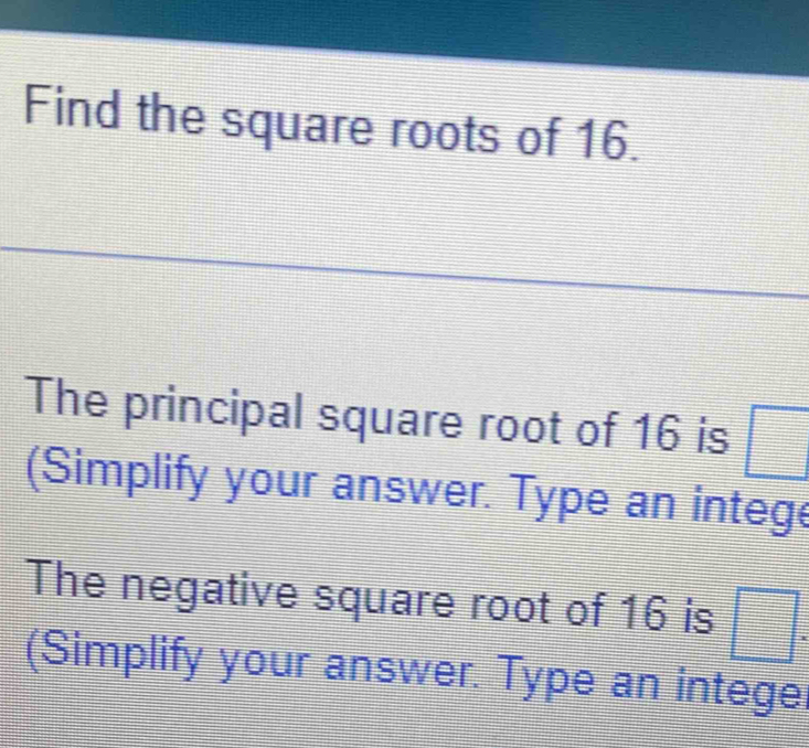 Find the square roots of 16. 
The principal square root of 16 is □ = 
(Simplify your answer. Type an intege 
The negative square root of 16 is □
=
= 
(Simplify your answer. Type an integer