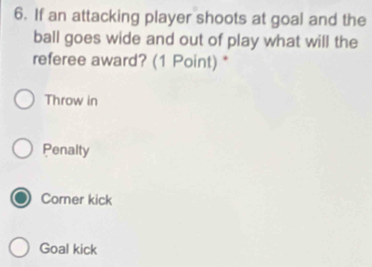 If an attacking player shoots at goal and the
ball goes wide and out of play what will the
referee award? (1 Point) *
Throw in
Penalty
Corner kick
Goal kick