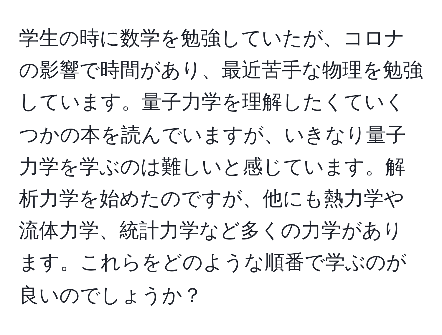 学生の時に数学を勉強していたが、コロナの影響で時間があり、最近苦手な物理を勉強しています。量子力学を理解したくていくつかの本を読んでいますが、いきなり量子力学を学ぶのは難しいと感じています。解析力学を始めたのですが、他にも熱力学や流体力学、統計力学など多くの力学があります。これらをどのような順番で学ぶのが良いのでしょうか？