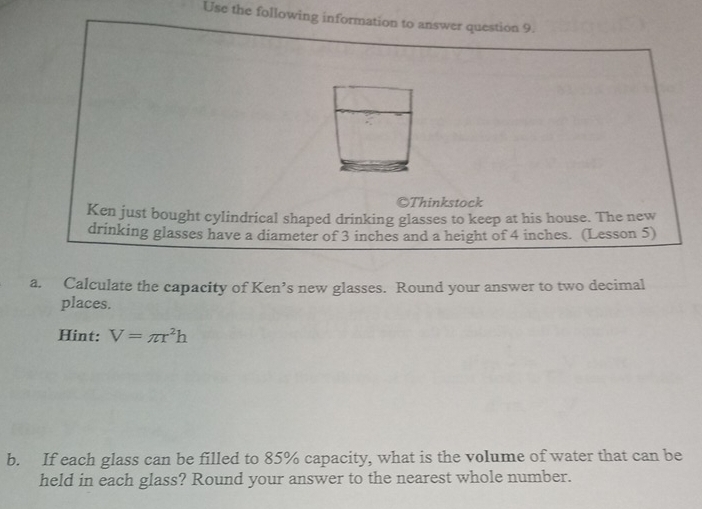 Use the following information to answer question 9. 
©Thinkstock 
Ken just bought cylindrical shaped drinking glasses to keep at his house. The new 
drinking glasses have a diameter of 3 inches and a height of 4 inches. (Lesson 5) 
a. Calculate the capacity of Ken’s new glasses. Round your answer to two decimal 
places. 
Hint: V=π r^2h
b. If each glass can be filled to 85% capacity, what is the volume of water that can be 
held in each glass? Round your answer to the nearest whole number.