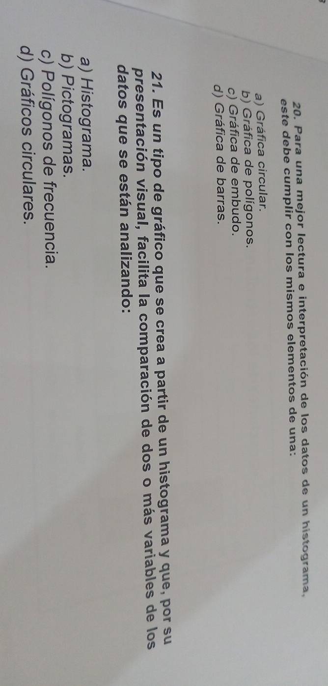 Para una mejor lectura e interpretación de los datos de un histograma,
este debe cumplir con los mismos elementos de una:
a) Gráfica circular.
b) Gráfica de polígonos.
c) Gráfica de embudo.
d) Gráfica de barras.
21. Es un tipo de gráfico que se crea a partir de un histograma y que, por su
presentación visual, facilita la comparación de dos o más variables de los
datos que se están analizando:
a) Histograma.
b) Pictogramas.
c) Polígonos de frecuencia.
d) Gráficos circulares.
