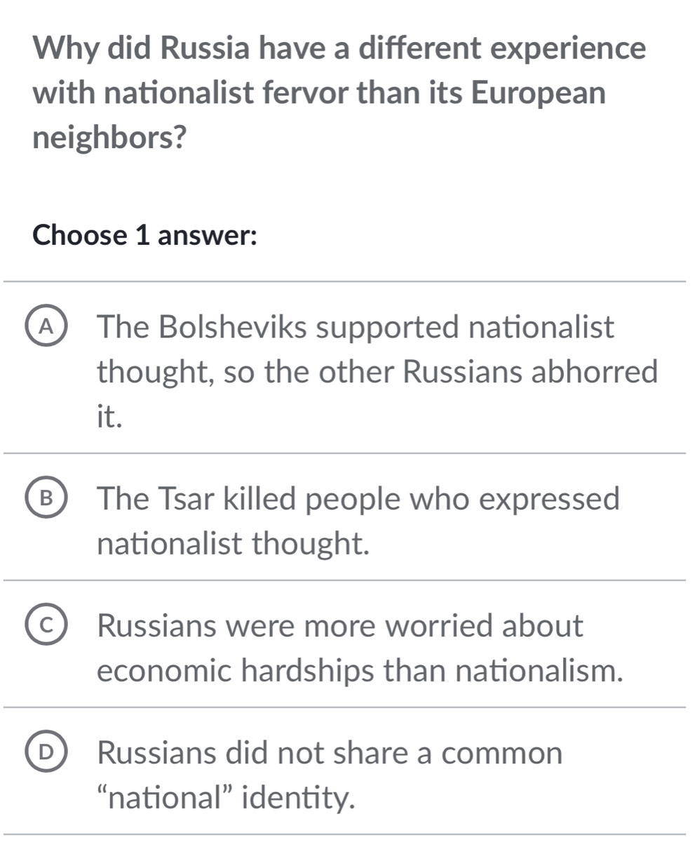 Why did Russia have a different experience
with nationalist fervor than its European
neighbors?
Choose 1 answer:
A ) The Bolsheviks supported nationalist
thought, so the other Russians abhorred
it.
B The Tsar killed people who expressed
nationalist thought.
C Russians were more worried about
economic hardships than nationalism.
Russians did not share a common
“national” identity.