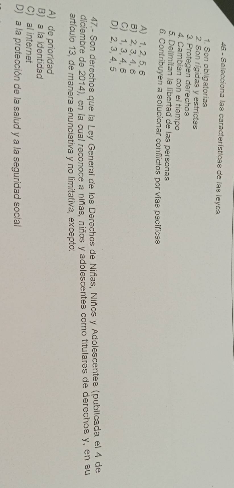 46.- Selecciona las características de las leyes.
1. Son obligatorias
2. Son rígidas y estrictas
3. Protegen derechos
4. Cambian con el tiempo
5. Delimitan la libertad de las personas
6. Contribuyen a solucionar conflictos por vías pacíficas
A) 1, 2, 5, 6
B) 2, 3, 4, 6
C) 1, 3, 4, 6
D) 2, 3, 4, 5
47.- Son derechos que la Ley General de los Derechos de Niñas, Niños y Adolescentes (publicada el 4 de
diciembre de 2014), en la cual reconoce a niñas, niños y adolescentes como titulares de derechos y, en su
artículo 13, de manera enunciativa y no limitativa, excepto:
A) de prioridad
B) a la identidad
C) al internet
D) a la protección de la salud y a la seguridad social