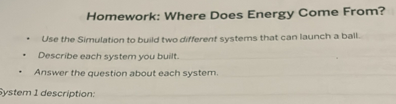 Homework: Where Does Energy Come From? 
Use the Simulation to build two different systems that can launch a ball. 
Describe each system you built. 
Answer the question about each system. 
System 1 description: