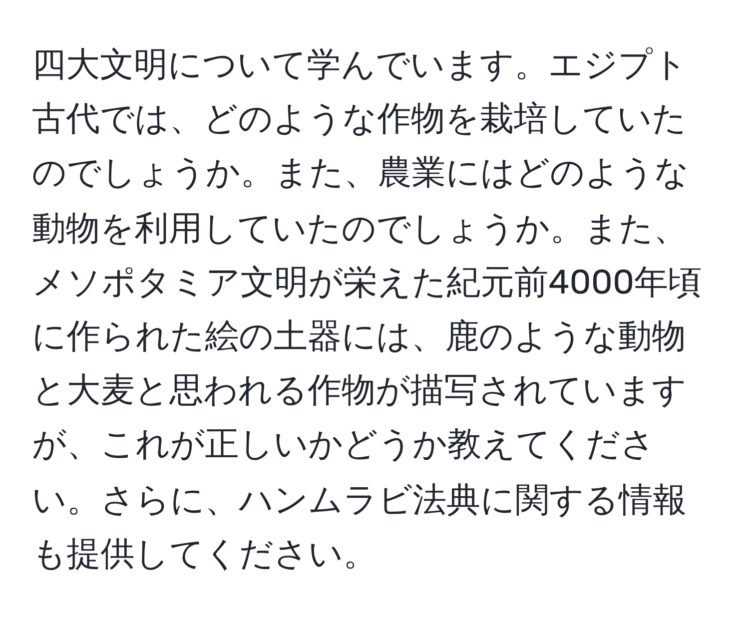 四大文明について学んでいます。エジプト古代では、どのような作物を栽培していたのでしょうか。また、農業にはどのような動物を利用していたのでしょうか。また、メソポタミア文明が栄えた紀元前4000年頃に作られた絵の土器には、鹿のような動物と大麦と思われる作物が描写されていますが、これが正しいかどうか教えてください。さらに、ハンムラビ法典に関する情報も提供してください。