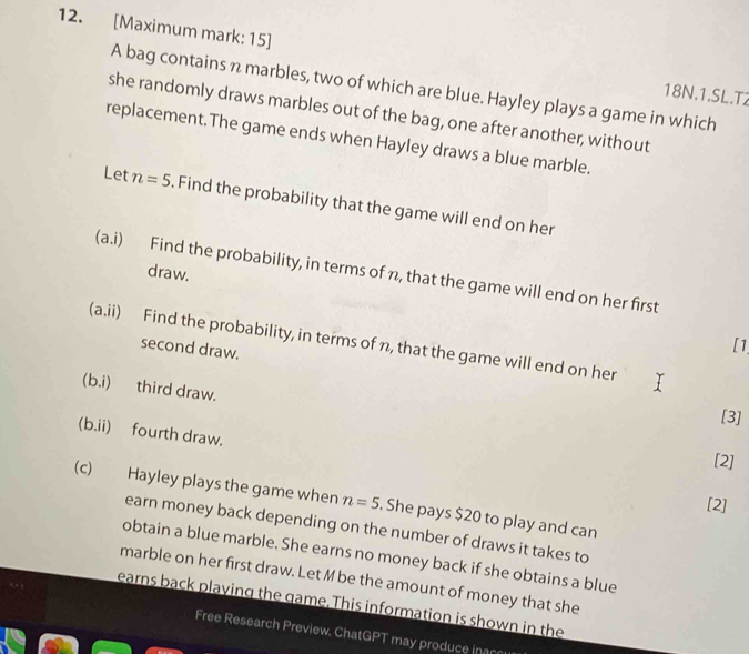 [Maximum mark: 15] 
A bag contains n marbles, two of which are blue. Hayley plays a game in which
18N.1.SL.T2 
she randomly draws marbles out of the bag, one after another, without 
replacement.The game ends when Hayley draws a blue marble. 
Let n=5. Find the probability that the game will end on her 
(a.i) Find the probability, in terms of n, that the game will end on her first 
draw. 
(a.ii) Find the probability, in terms of n, that the game will end on her 
second draw. 
[1 
(b.i) third draw. 
[3] 
(b.ii) fourth draw. 
[2] 
(c) Hayley plays the game when n=5. She pays $20 to play and can 
[2] 
earn money back depending on the number of draws it takes to 
obtain a blue marble. She earns no money back if she obtains a blue 
marble on her first draw. Let M be the amount of money that she 
earns back playing the game. This information is shown in the 
Free Research Preview. Chat GPT may produce inaccu