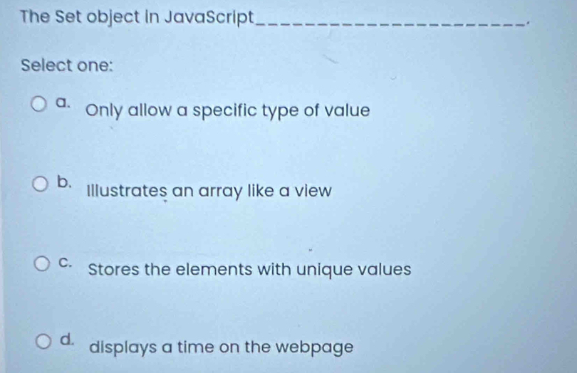 The Set object in JavaScript_
.
Select one:
a. Only allow a specific type of value
b. Illustrates an array like a view
C. Stores the elements with unique values
d. displays a time on the webpage