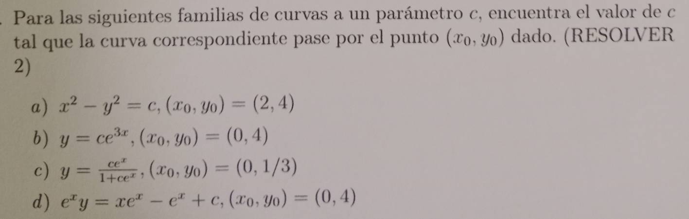 Para las siguientes familias de curvas a un parámetro c, encuentra el valor de c
tal que la curva correspondiente pase por el punto (x_0,y_0) dado. (RESOLVER
2)
a) x^2-y^2=c,(x_0,y_0)=(2,4)
b) y=ce^(3x),(x_0,y_0)=(0,4)
c) y= ce^x/1+ce^x ,(x_0,y_0)=(0,1/3)
d) e^xy=xe^x-e^x+c,(x_0,y_0)=(0,4)