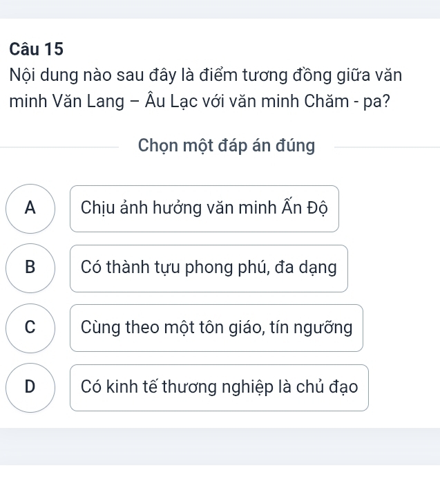 Nội dung nào sau đây là điểm tương đồng giữa văn
minh Văn Lang - Âu Lạc với văn minh Chăm - pa?
Chọn một đáp án đúng
A Chịu ảnh hưởng văn minh Ấn Độ
B Có thành tựu phong phú, đa dạng
C Cùng theo một tôn giáo, tín ngưỡng
D Có kinh tế thương nghiệp là chủ đạo